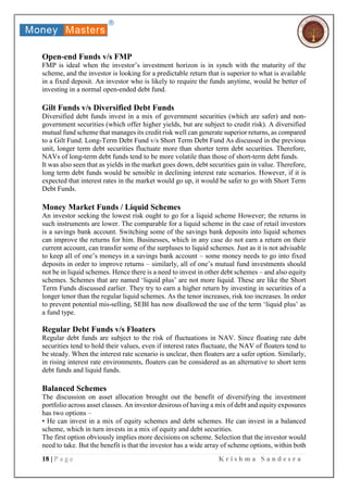 18 | P a g e K r i s h m a S a n d e s r a
Open-end Funds v/s FMP
FMP is ideal when the investor’s investment horizon is in synch with the maturity of the
scheme, and the investor is looking for a predictable return that is superior to what is available
in a fixed deposit. An investor who is likely to require the funds anytime, would be better of
investing in a normal open-ended debt fund.
Gilt Funds v/s Diversified Debt Funds
Diversified debt funds invest in a mix of government securities (which are safer) and non-
government securities (which offer higher yields, but are subject to credit risk). A diversified
mutual fund scheme that manages its credit risk well can generate superior returns, as compared
to a Gilt Fund. Long-Term Debt Fund v/s Short Term Debt Fund As discussed in the previous
unit, longer term debt securities fluctuate more than shorter term debt securities. Therefore,
NAVs of long-term debt funds tend to be more volatile than those of short-term debt funds.
It was also seen that as yields in the market goes down, debt securities gain in value. Therefore,
long term debt funds would be sensible in declining interest rate scenarios. However, if it is
expected that interest rates in the market would go up, it would be safer to go with Short Term
Debt Funds.
Money Market Funds / Liquid Schemes
An investor seeking the lowest risk ought to go for a liquid scheme However; the returns in
such instruments are lower. The comparable for a liquid scheme in the case of retail investors
is a savings bank account. Switching some of the savings bank deposits into liquid schemes
can improve the returns for him. Businesses, which in any case do not earn a return on their
current account, can transfer some of the surpluses to liquid schemes. Just as it is not advisable
to keep all of one’s moneys in a savings bank account – some money needs to go into fixed
deposits in order to improve returns – similarly, all of one’s mutual fund investments should
not be in liquid schemes. Hence there is a need to invest in other debt schemes – and also equity
schemes. Schemes that are named ‘liquid plus’ are not more liquid. These are like the Short
Term Funds discussed earlier. They try to earn a higher return by investing in securities of a
longer tenor than the regular liquid schemes. As the tenor increases, risk too increases. In order
to prevent potential mis-selling, SEBI has now disallowed the use of the term ‘liquid plus’ as
a fund type.
Regular Debt Funds v/s Floaters
Regular debt funds are subject to the risk of fluctuations in NAV. Since floating rate debt
securities tend to hold their values, even if interest rates fluctuate, the NAV of floaters tend to
be steady. When the interest rate scenario is unclear, then floaters are a safer option. Similarly,
in rising interest rate environments, floaters can be considered as an alternative to short term
debt funds and liquid funds.
Balanced Schemes
The discussion on asset allocation brought out the benefit of diversifying the investment
portfolio across asset classes. An investor desirous of having a mix of debt and equity exposures
has two options –
• He can invest in a mix of equity schemes and debt schemes. He can invest in a balanced
scheme, which in turn invests in a mix of equity and debt securities.
The first option obviously implies more decisions on scheme. Selection that the investor would
need to take. But the benefit is that the investor has a wide array of scheme options, within both
 