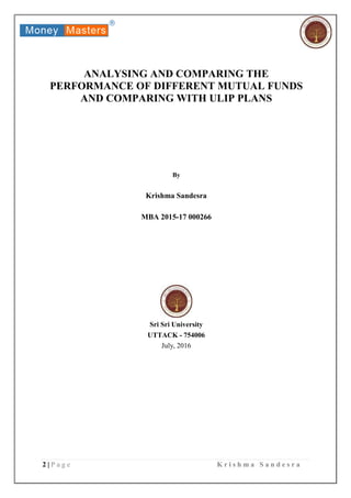 2 | P a g e K r i s h m a S a n d e s r a
ANALYSING AND COMPARING THE
PERFORMANCE OF DIFFERENT MUTUAL FUNDS
AND COMPARING WITH ULIP PLANS
By
Krishma Sandesra
MBA 2015-17 000266
Sri Sri University
UTTACK - 754006
July, 2016
 