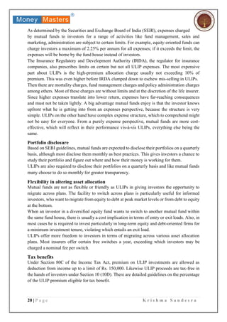 20 | P a g e K r i s h m a S a n d e s r a
As determined by the Securities and Exchange Board of India (SEBI), expenses charged
by mutual funds to investors for a range of activities like fund management, sales and
marketing, administration are subject to certain limits. For example, equity-oriented funds can
charge investors a maximum of 2.25% per annum for all expenses; if it exceeds the limit, the
expenses will be borne by the fund house instead of investors.
The Insurance Regulatory and Development Authority (IRDA), the regulator for insurance
companies, also prescribes limits on certain but not all ULIP expenses. The most expensive
part about ULIPs is the high-premium allocation charge usually not exceeding 10% of
premium. This was even higher before IRDA clamped down to eschew mis-selling in ULIPs.
Then there are mortality charges, fund management charges and policy administration charges
among others. Most of these charges are without limits and at the discretion of the life insurer.
Since higher expenses translate into lower return, expenses have far-reaching consequences
and must not be taken lightly. A big advantage mutual funds enjoy is that the investor knows
upfront what he is getting into from an expenses perspective, because the structure is very
simple. ULIPs on the other hand have complex expense structure, which to comprehend might
not be easy for everyone. From a purely expense perspective, mutual funds are more cost-
effective, which will reflect in their performance vis-à-vis ULIPs, everything else being the
same.
Portfolio disclosure
Based on SEBI guidelines, mutual funds are expected to disclose their portfolios on a quarterly
basis, although most disclose them monthly as best practices. This gives investors a chance to
study their portfolio and figure out where and how their money is working for them.
ULIPs are also required to disclose their portfolios on a quarterly basis and like mutual funds
many choose to do so monthly for greater transparency.
Flexibility in altering asset allocation
Mutual funds are not as flexible or friendly as ULIPs in giving investors the opportunity to
migrate across plans. The facility to switch across plans is particularly useful for informed
investors, who want to migrate from equity to debt at peak market levels or from debt to equity
at the bottom.
When an investor in a diversified equity fund wants to switch to another mutual fund within
the same fund house, there is usually a cost implication in terms of entry or exit loads. Also, in
most cases he is required to invest particularly in long-term equity and debt-oriented firms for
a minimum investment tenure, violating which entails an exit load.
ULIPs offer more freedom to investors in terms of migrating across various asset allocation
plans. Most insurers offer certain free switches a year, exceeding which investors may be
charged a nominal fee per switch.
Tax benefits
Under Section 80C of the Income Tax Act, premium on ULIP investments are allowed as
deduction from income up to a limit of Rs. 150,000. Likewise ULIP proceeds are tax-free in
the hands of investors under Section 10 (10D). There are detailed guidelines on the percentage
of the ULIP premium eligible for tax benefit.
 