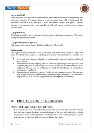 24 | P a g e K r i s h m a S a n d e s r a
Age group 30-45:
With increasing age comes lot of responsibilities. They think of children’s future planning, and
retirement planning. We suggest them to invest in mutual funds (SIP or lump-sum), life
insurance (children’s plan, term plan, ULIPs, endowment, money back plans), Medical
insurance, car insurance, travel insurance. People with high income can also invest in shares
and real estate.
Age group 45-55:
Mainly these people invest in retirement planning schemes, endowment insurance, FDs, bonds,
such guaranteed return schemes.
Age group55+ (retired person):
We suggest them mutual funds – dividend yield option, FDs, bonds.’
Businessman:
We suggest them mutual funds, Medical insurance, real estate, travel insurance ULIPs, and
more importantly term insurance as lot of responsibilities are there on them. You can do it in 3
ways
I. As an individual - You can either take as an individual or by proprietorship to safeguard
your business
II. Under Married women property act - It is a solution to protect your family wealth from
third party litigation. It can protect the life insured death claim benefit from the creditors
and ensure that your wife and childrens are secured. Only the family can make a claim
no third party (creditors).
III. Under employer employee scheme - Employees are important assets of the company
who helps you top build your company stronger and bigger. Employers can ensure their
employees life. You can take it by partnership firm or private ltd company.
IV. CHAPTER 3: RESULTS & DISCUSSION
Result and suggestion of mutual funds
It is very difficult for an investor to just select schemes for investments in any fund. Before
investing, the investor should go for a detailed study of the fund, which includes portfolio
analysis, type of fund and its return for last one year, three year, and since inception. & the
risk involved in each fund, which is mentioned in the Fact Sheet.
 