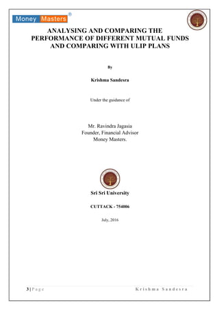 3 | P a g e K r i s h m a S a n d e s r a
ANALYSING AND COMPARING THE
PERFORMANCE OF DIFFERENT MUTUAL FUNDS
AND COMPARING WITH ULIP PLANS
By
Krishma Sandesra
Under the guidance of
Mr. Ravindra Jagasia
Founder, Financial Advisor
Money Masters.
Sri Sri University
CUTTACK - 754006
July, 2016
 