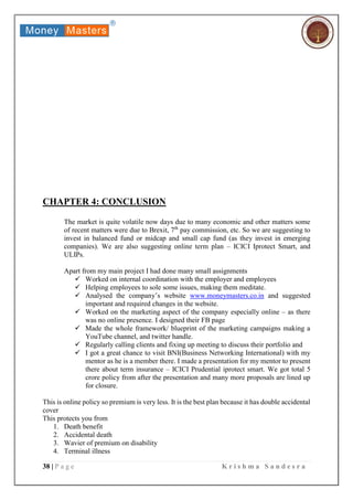 38 | P a g e K r i s h m a S a n d e s r a
CHAPTER 4: CONCLUSION
The market is quite volatile now days due to many economic and other matters some
of recent matters were due to Brexit, 7th
pay commission, etc. So we are suggesting to
invest in balanced fund or midcap and small cap fund (as they invest in emerging
companies). We are also suggesting online term plan – ICICI Iprotect Smart, and
ULIPs.
Apart from my main project I had done many small assignments
 Worked on internal coordination with the employer and employees
 Helping employees to sole some issues, making them meditate.
 Analysed the company’s website www.moneymasters.co.in and suggested
important and required changes in the website.
 Worked on the marketing aspect of the company especially online – as there
was no online presence. I designed their FB page
 Made the whole framework/ blueprint of the marketing campaigns making a
YouTube channel, and twitter handle.
 Regularly calling clients and fixing up meeting to discuss their portfolio and
 I got a great chance to visit BNI(Business Networking International) with my
mentor as he is a member there. I made a presentation for my mentor to present
there about term insurance – ICICI Prudential iprotect smart. We got total 5
crore policy from after the presentation and many more proposals are lined up
for closure.
This is online policy so premium is very less. It is the best plan because it has double accidental
cover
This protects you from
1. Death benefit
2. Accidental death
3. Wavier of premium on disability
4. Terminal illness
 