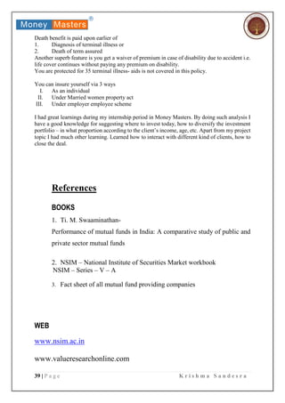 39 | P a g e K r i s h m a S a n d e s r a
Death benefit is paid upon earlier of
1. Diagnosis of terminal illness or
2. Death of term assured
Another superb feature is you get a waiver of premium in case of disability due to accident i.e.
life cover continues without paying any premium on disability.
You are protected for 35 terminal illness- aids is not covered in this policy.
You can insure yourself via 3 ways
I. As an individual
II. Under Married women property act
III. Under employer employee scheme
I had great learnings during my internship period in Money Masters. By doing such analysis I
have a good knowledge for suggesting where to invest today, how to diversify the investment
portfolio – in what proportion according to the client’s income, age, etc. Apart from my project
topic I had much other learning. Learned how to interact with different kind of clients, how to
close the deal.
References
BOOKS
1. Ti. M. Swaaminathan-
Performance of mutual funds in India: A comparative study of public and
private sector mutual funds
2. NSIM – National Institute of Securities Market workbook
NSIM – Series – V – A
3. Fact sheet of all mutual fund providing companies
WEB
www.nsim.ac.in
www.valueresearchonline.com
 