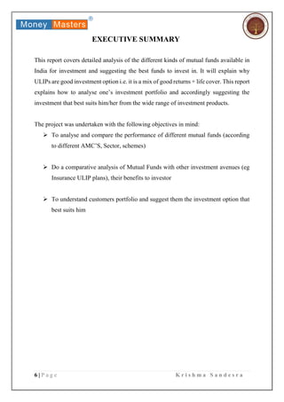 6 | P a g e K r i s h m a S a n d e s r a
EXECUTIVE SUMMARY
This report covers detailed analysis of the different kinds of mutual funds available in
India for investment and suggesting the best funds to invest in. It will explain why
ULIPs are good investment option i.e. it is a mix of good returns + life cover. This report
explains how to analyse one’s investment portfolio and accordingly suggesting the
investment that best suits him/her from the wide range of investment products.
The project was undertaken with the following objectives in mind:
 To analyse and compare the performance of different mutual funds (according
to different AMC’S, Sector, schemes)
 Do a comparative analysis of Mutual Funds with other investment avenues (eg
Insurance ULIP plans), their benefits to investor
 To understand customers portfolio and suggest them the investment option that
best suits him
 