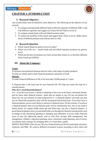 8 | P a g e K r i s h m a S a n d e s r a
CHAPTER 1: INTRODUCTION
I. Research Objective
Any research done must be backed by some objectives. The following are the objective of my
research
1. To compare and analysethe different funds within the segments of different AMC’s and
with different segments, and suggest our clients the best fund to invest in.
2. To compare mutual funds with unit linked insurance plans.
3. To analyse the portfolio of the clients and suggest them where to invest. Make clients
aware of different products and software that we offer.
II. Research Question
 Which mutual funds are good to invest in today?
 Which out of the two – mutual funds and unit linked insurance products are good to
invest
 Which are the best investments our client can put their money in, so that their different
kind of needs get fulfilled.
III. About the Company:
Vision:
To become most preferred financial advisor with a wide range of quality products.
To help our clients achieve their financial prosperity and peace of mind.
Mission:
To make financial difference in life of all more than 10,000 people in 5 years.
A financial plan is the road map for your financial life. We help you create this map for a
smooth journey.
Why do I a need financial planner?
Yes - if you have an income, a family or planning to have one in the future, retirement dreams,
and for many other financial reasons / goals that are unique to you. No one can predict the
future but one can certainly be better prepared for it. A financial planner will make sure that
you are financially prepared to deal with the unexpected and stormy times. If you don’t have a
financial planner you are more likely to end up in a financial mess. On the contrary, if you have
a financial planner most of your financial goals will be satisfactorily met. Just as one needs a
family doctor, for regular health check-ups and follow-ups, one also a financial planner. A
good financial planner alerts you and hand holds you through the financial turning points such
as change of job, decreasing spending or changing asset allocation. It covers major financial
areas of your life addressing aspects such as cash flow, savings, debt management, risk
management, children’s education planning, taxes, retirement, estate planning, and of course,
investments and a strategy for managing them. It is more than a guide.
MONEY MASTERS is here for you. We are a financial advisory firm for individual customers,
corporate, and NRIs. We analyze different investment avenues according to their return and
 