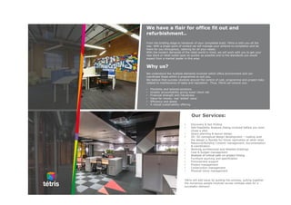 Our Services:
• Discovery & fact finding
• Site Feasibility Analysis (being involved before you even
chose a site)
• Space planning & layout design
• 2D, 3D conceptual design development – making sure
the design is flexible for future replication at other sites
• Resource/Building Consent management, documentation
& coordination
• Working architectural and detailed drawings
• Cost & budget management
• Analysis of critical path on project timing
• Furniture sourcing and specification
• Procurement support
• Project management
• Construction management
• Physical move management
Tétris will add value by guiding the process, pulling together
the numerous people involved across multiple sites for a
successful delivery!
We have a flair for office fit out and
refurbishment..
From the briefing stage to handover of your completed build, Tétris is with you all the
way. With a single point of contact we will manage your scheme to completion and be
there for you throughout, catering for all your needs.
With the modern demands of the retail world in mind, we will work with you to get your
new store or retail outlet open as quickly as possible and to the standards you would
expect from a market leader in this area.
Why us?
We understand the multiple elements involved within office environment and can
coordinate these within a programme to suit you.
We believe that success revolves around the control of cost, programme and project risks
related to maintenance of sales and reputation. Thus, Tétris can ensure you:
• Flexibility and tailored solutions
• Greater accountability giving lower client risk
• Financial strength and robustness
• Value for money: real ‘added’ value
• Efficiency and speed
• A robust sustainability offering
 