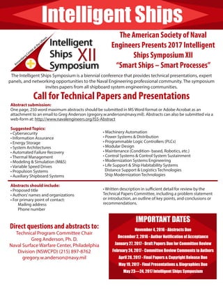 Intelligent Ships
The American Society of Naval
Engineers Presents 2017 Intelligent
Ships Symposium XII
“Smart Ships – Smart Processes”
The Intelligent Ships Symposium is a biennial conference that provides technical presentations, expert
panels, and networking opportunities to the Naval Engineering professional community. The symposium
invites papers from all shipboard system engineering communities.
Call forTechnical Papers and Presentations
Abstract submission:
One page, 250 word maximum abstracts should be submitted in MS Word format or Adobe Acrobat as an
attachment to an email to Greg Anderson (gregory.w.anderson@navy.mil). Abstracts can also be submitted via a
web-form at: http://www.navalengineers.org/ISS-Abstract
Suggested Topics:
• Cybersecurity
• Information Assurance
• Energy Storage
• System Architectures
• Automated Failure Recovery
• Thermal Management
• Modeling & Simulation (M&S)
• Variable Speed Drives
• Propulsion Systems
• Auxiliary Shipboard Systems
Abstracts should include:
• Proposed title
• Authors’names and organizations
• For primary point of contact:
Mailing address
Phone number
• Machinery Automation
• Power Systems & Distribution
• Programmable Logic Controllers (PLCs)
• Modular Design
• Maintenance (Condition- based, Robotics, etc.)
• Control Systems & Control System Sustainment
• Modernization Systems Engineering
• Life Support & Ship Habitability Systems
Distance Support & Logistics Technologies
Ship Modernization Technologies
• Written description in sufficient detail for review by the
Technical Papers Committee, including a problem statement
or introduction, an outline of key points, and conclusions or
recommendations.
IMPORTANT DATES
November 4, 2016 - Abstracts Due
December 2, 2016 - Author Notification of Acceptance
January 27, 2017 - Draft Papers Due for Committee Review
February 24, 2017 - Committee Review Comments to Authors
April 28, 2017 - Final Papers & Copyright Release Due
May 19, 2017 - Final Presentations & Biographies Due
May 23—24, 2017 Intelligent Ships Symposium
Direct questions and abstracts to:
Technical Program Committee Chair
Greg Anderson, Ph. D.
Naval Surface Warfare Center, Philadelphia
Division (NSWCPD) (215) 897-8762
gregory.w.anderson@navy.mil
 