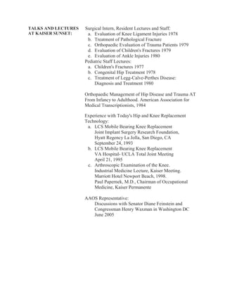 TALKS AND LECTURES
AT KAISER SUNSET:
Surgical Intern, Resident Lectures and Staff:
a. Evaluation of Knee Ligament Injuries 1978
b. Treatment of Pathological Fracture
c. Orthopaedic Evaluation of Trauma Patients 1979
d. Evaluation of Children's Fractures 1979
e. Evaluation of Ankle Injuries 1980
Pediatric Staff Lectures:
a. Children's Fractures 1977
b. Congenital Hip Treatment 1978
c. Treatment of Legg-Calve-Perthes Disease:
Diagnosis and Treatment 1980
Orthopaedic Management of Hip Disease and Trauma AT
From Infancy to Adulthood. American Association for
Medical Transcriptionists, 1984
Experience with Today's Hip and Knee Replacement
Technology:
a. LCS Mobile Bearing Knee Replacement
Joint Implant Surgery Research Foundation,
Hyatt Regency La Jolla, San Diego, CA
September 24, 1993
b. LCS Mobile Bearing Knee Replacement
VA Hospital- UCLA Total Joint Meeting
April 21, 1995
c. Arthroscopic Examination of the Knee.
Industrial Medicine Lecture, Kaiser Meeting.
Marriott Hotel Newport Beach, 1998.
Paul Papernek, M.D., Chairman of Occupational
Medicine, Kaiser Permanente
AAOS Representative:
Discussions with Senator Diane Feinstein and
Congressman Henry Waxman in Washington DC
June 2005
 