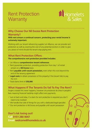Rent Protection
Warranty
Why Choose Our Nil Excess Rent Protection
Warranty?
With rent arrears a continual concern, protecting your rental income is
extremely important.
Working with our tenant referencing supplier Let Alliance, we can provide rent
protection as well as covering the cost of any potential eviction in order to give
you peace of mind should the tenant stop paying rent.
What Rent Protection Offers:
The comprehensive rent protection provided includes:
 Let Alliance comprehensive tenant references
 Rent guarantee protection, providing protection from day 1 of rental
arrears on a Nil Excess basis
 Rent payable until vacant possession, even when this runs beyond the
end of the tenancy agreement
 Legal costs to obtain possession of the property if the tenant fails to pay
the rent
 Total claims limit of £50,000
What Happens If The Tenants Do fail To Pay The Rent?
Fingers crossed this never happens, however circumstances do arise in people’s
lives meaning financial hardship might affect rent payments.
 Just sit back and relax, if a claim for rent protection is required you don’t
need to be involved
 We handle that side of things for you with a dedicated legal specialist
 Our rent protection is Nil Excess and payable until vacant possession
Don’t risk losing out!
Call 0151 280 4047
Email welcome@homelets.co.uk
HL&S_RentProtect_Layout 1 02/02/2015 16:26 Page 1
 