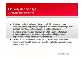 PK-yritysten kehitys
• Halutaan luotettu pelikaveri, joka ymmärtää pienten yritysten
toimialaa, arkea, logiikkaa ja ongelmia, luo luottamukselliset ja hyvät
suhteet, ymmärtää kokonaisuudet ja esittää ratkaisuja
…resurssien optimointia
suhteet, ymmärtää kokonaisuudet ja esittää ratkaisuja
• Rahaa ja aikaa niukasti, “laukausten pitää osua”, eli halutaan
kokeneita ja osaavia kehittäjiä, laaja-alaisia, sillä jokaiseen
ongelmaan ei voida hankkia erikseen tekijää.
• Yhteiskunnan tuki on merkittävä tekijä; asiantuntijapalveluiden
hankinta markkinahintaisena on pienille yritykselle kova ponnistus,
jopa mahdotonta.
 