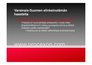 Varsinais-Suomen elinkeinolämän
haasteita
• Yhteistyötä, kansainvälistymistä ja verkostoitumista
Yrityksiä on hyvä kehittää erikseenkin, mutta miten
järjestelmällisemmin hakea synergioita toimia ja lähteä
yhdessä uusille markkinoille?
• Keskisuuret ja näiden alihankkijat avainasemassa
 