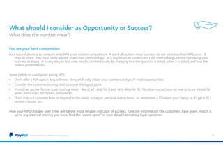 What should I consider as Opportunity or Success?
Its a natural desire is to compare ones NPS score to their competitors. A word of caution, most business do not advertise their NPS score. If
they do share, they most likely will not share their methodology. It is important to understand their methodology before comparing your
business to theirs. It is very easy to bias ones results unintentionally by changing how the question is asked, when it is asked, and how the
scale is presented, etc.
Some pitfalls to avoid when asking NPS:
• Don’t offer a N/A option, this will most likely artificially inflate your numbers and you'll mask opportunities
• Consider the customer journey, and survey at the logical point
• Provide an anchor for the scale, nothing more: Not at all Likely for 0 and Very likely for 10. No other instructions on how to score should be
given, don’t mark prompters, passives etc.
• Don’t instruct customer how to respond in the invite, survey or personal interactions. i.e. remember a 10 means your happy, or if I get a 10, I
receive a bonus, etc.
How your NPS changes over time, will be the most reliable indicator of success. Use the information the customers have given, match it
up to any internal metrics you have, find the “sweet spots” in your data that make a loyal customer.
©2015 PayPal Inc. Confidential and proprietary. 51
You are your best competition
What does the number mean?
 