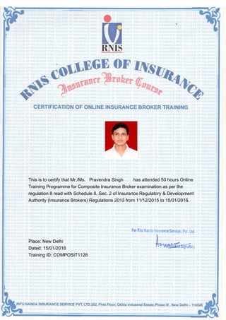 This is to certify that Mr./Ms. Pravendra Singh has attended 50 hours Online
Training Programme for Composite Insurance Broker examination as per the
regulation 8 read with Schedule II, Sec. 2 of Insurance Regulatory & Development
Authority (Insurance Brokers) Regulations 2013 from 11/12/2015 to 15/01/2016.
Place: New Delhi
Dated: 15/01/2016
Training ID: COMPOSIT1128
 