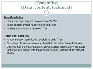 [Feasibility]
[Data, content, technical]
Data Feasibility
 Does your app require data or content? Yes
 Is the content owner happy to share it? Yes
 Is there authorization required? Yes
Technical Feasibility
 Is your solution technically possible to build? Yes
 Could a professional developer build it in less than 3 months? Yes
 Can you find a simpler solution, using existing technology? We could
just show any shops with the product needed, instead of the closest
shops.
 