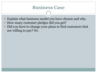Business Case
 Explain what business model you have chosen and why.
 How many customer pledges did you get?
 Did you have to change your plans to find customers that
are willing to pay? No
 