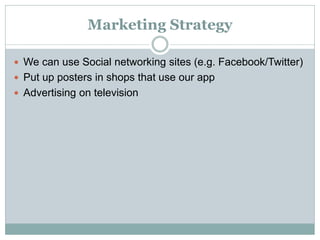 Marketing Strategy
 We can use Social networking sites (e.g. Facebook/Twitter)
 Put up posters in shops that use our app
 Advertising on television
 