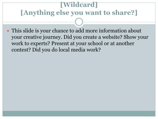 [Wildcard]
[Anything else you want to share?]
 This slide is your chance to add more information about
your creative journey. Did you create a website? Show your
work to experts? Present at your school or at another
contest? Did you do local media work?
 