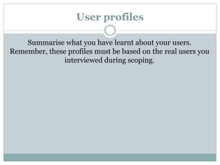 User profiles
Summarise what you have learnt about your users.
Remember, these profiles must be based on the real users you
interviewed during scoping.
 