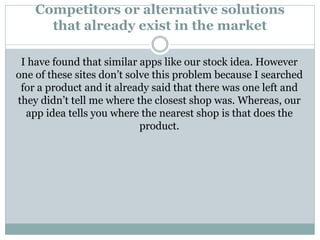 Competitors or alternative solutions
that already exist in the market
I have found that similar apps like our stock idea. However
one of these sites don’t solve this problem because I searched
for a product and it already said that there was one left and
they didn’t tell me where the closest shop was. Whereas, our
app idea tells you where the nearest shop is that does the
product.
 