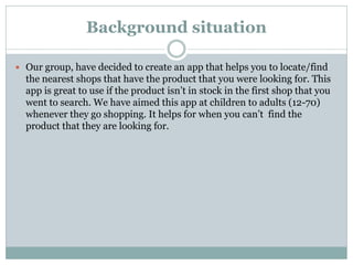 Background situation
 Our group, have decided to create an app that helps you to locate/find
the nearest shops that have the product that you were looking for. This
app is great to use if the product isn’t in stock in the first shop that you
went to search. We have aimed this app at children to adults (12-70)
whenever they go shopping. It helps for when you can’t find the
product that they are looking for.
 