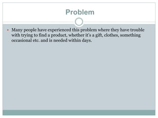 Problem
 Many people have experienced this problem where they have trouble
with trying to find a product, whether it’s a gift, clothes, something
occasional etc. and is needed within days.
 