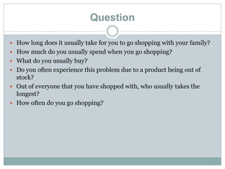 Question
 How long does it usually take for you to go shopping with your family?
 How much do you usually spend when you go shopping?
 What do you usually buy?
 Do you often experience this problem due to a product being out of
stock?
 Out of everyone that you have shopped with, who usually takes the
longest?
 How often do you go shopping?
 