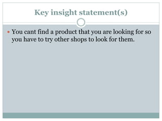 Key insight statement(s)
 You cant find a product that you are looking for so
you have to try other shops to look for them.
 