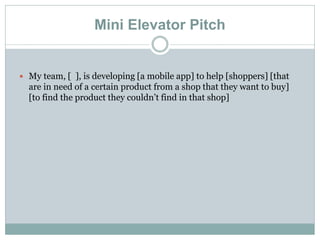 Mini Elevator Pitch
 My team, [ ], is developing [a mobile app] to help [shoppers] [that
are in need of a certain product from a shop that they want to buy]
[to find the product they couldn’t find in that shop]
 