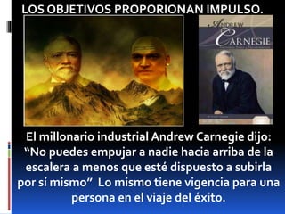 LOS OBJETIVOS PROPORIONAN IMPULSO.
El millonario industrial Andrew Carnegie dijo:
“No puedes empujar a nadie hacia arriba de la
escalera a menos que esté dispuesto a subirla
por sí mismo” Lo mismo tiene vigencia para una
persona en el viaje del éxito.
 