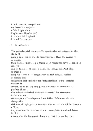 9 A Historical Perspective
on Economic Aspects
of the Population
Explosion: The Case of
Preindustrial England
Ronald Demos Lee
9.1 Introduction
The preindustrial context offers particular advantages for the
study of
population change and its consequences. Over the course of
centuries
the effects of population pressure on resources have a chance to
emerge
and to dominate the more transitory influences. And other
sources of
long-run economic change, such as technology, capital
accumulation,
education, and institutional reorganization, were formerly
weaker or
absent. Thus history may provide us with an actual ceteris
paribus situa-
tion where statistical attempts to control for extraneous
influences on
contemporary development have failed. Of course there is
always the
risk that changing circumstances may have rendered the lessons
of his-
tory obsolete, but one has to start someplace; the drunk looks
for his
dime under the lamppost, though he lost it down the street.
 