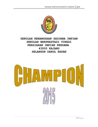 PROGRAM MENTOR DAN MENTEE- CHAMPION 2015
SEKOLAH KEBANGSAAN SAUJANA IMPIAN
SEKOLAH BERPRESTASI TINGGI
PERSIARAN IMPIAN PERDANA
43000 KAJANG
SELANGOR DARUL EHSAN
1 | P a g e
 