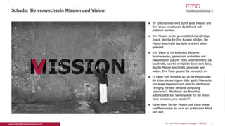 Ihr Unternehmen wird durch seine Mission und Ihre
Vision konstituiert. Es definiert sich praktisch
darüber.
Ihre Mission ist der grundsätzliche langfristige
Zweck, den Sie für Ihre Kunden erfüllen. Die
Mission beschreibt das Spiel und wird selten
geändert.
Ihre Vision ist Ihr konkretes Bild einer
faszinierenden, gemeinsam erstrebten und
realisierbaren Zukunft Ihres Unternehmens. Sie
beschreibt, was für ein Spieler Sie in dem Spiel, das
die Mission beschreibt, geworden sein wollen. Ihre
Vision passen Sie periodisch an.
Es hängt vom Einzelfall ab, ob die Mission oder die
Vision die wichtigere Rolle spielt. Mitarbeiter von
Apple begeistern sich eher für die Mission "bringing
the best personal computing experience".
Mitarbeiter des Bereiches Automobilität von
Siemens eher für die Vision "zero emission, zero
accident".
Daher lesen Sie hier Mission und Vision etwas
undifferenzierter als es in der praktischen Arbeit
sein darf.
Schade: Sie verwechseln Mission und Vision!
11
V
Dr. Pero Mićić: Leader's Foresight - Mai 2015
 