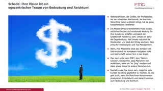 Weltmarktführer, der Größte, der Profitabelste, der
am schnellsten Wachsende, der Reichste. Wenn
Ihre Vision so ähnlich klingt, hat sie einen
fundamentalen Denkfehler.
Die Mission Ihres Unternehmens muss es sein,
sachlichen Nutzen und emotionale Wirkung für Ihre
Kunden zu schaffen und damit der Gesellschaft
nützlich zu sein. Umsatz ist dafür die Gegenleistung.
Viel Umsatz reduziert die Stückkosten und lässt den
Ertrag wachsen. Alles prima für Anteilseigner und
Top-Management.
Allein, Ihre Mitarbeiter lässt das denkbar kalt. Geld
motiviert bei komplexen Aufgaben nicht und Geld
schafft keinen Sinn in der Arbeit.
Man kann unter dem fMRT, dem "Gehirn-scanner",
beobachten, dass Menschen sich wohlfühlen, wenn
sie "ihr Ding" machen und dabei etwas Gutes für
andere Menschen tun.
Deshalb muss Ihre Vision sein, möglichst viele
Kunden ein Stück glücklicher zu machen. Ja, das
geht auch, wenn Sie Maschinen-Komponenten
produzieren. Erst dadurch und danach kommen
auch Bedeutung und Reichtum.
Schade: Ihre Vision ist ein
egozentrischer Traum von Bedeutung und Reichtum!
15Dr. Pero Mićić: Leader's Foresight - Mai 2015
 