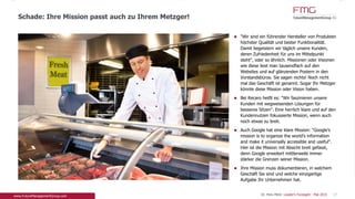 www.FutureManagementGroup.com
"Wir sind ein führender Hersteller von Produkten
höchster Qualität und bester Funktionalität. Damit
begeistern wir täglich unsere Kunden, deren
Zufriedenheit für uns im Mittelpunkt steht", oder so
ähnlich. Missionen oder Visionen wie diese liest man
tausendfach auf den Websites und auf glänzenden
Postern in den Vorstandsbüros. Sie sagen nichts!
Noch nicht mal das Geschäft ist genannt. Sogar Ihr
Metzger könnte diese Mission oder Vision haben.
Bei Recaro heißt es: "Wir faszinieren unsere Kunden
mit wegweisenden Lösungen für besseres Sitzen".
Eine herrlich klare und auf den Kundennutzen
fokussierte Mission, wenn auch noch etwas zu breit.
Auch Google hat eine klare Mission: "Google’s
mission is to organize the world’s information and
make it universally accessible and useful". Hier ist
die Mission mit Absicht breit gefasst, denn Google
erweitert mittlerweile immer stärker die Grenzen
seiner Mission.
Ihre Mission muss dokumentieren, in welchem
Geschäft Sie sind und welche einzigartige Aufgabe
Ihr Unternehmen hat.
Schade: Ihre Mission und Vision passt auch zu Ihrem Metzger!
17
 