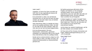 Lieber Leader
*
,
zugegeben, ich kenne Ihre Vision vermutlich gar
nicht. Doch ich lese regelmäßig die Visionen der
verschiedensten Unternehmen.
Es ist schmerzlich zu sehen, wie viel Potenzial
verschenkt wird, nur weil man die Vision als etwas
versteht, das man eben haben muss und deshalb
mal eben hinschreibt.
Viele Unternehmen haben nur deshalb eine Vision,
weil sie sich qualitäts-zertifizieren ließen. Da heißt
es, man solle mit der Vision anfangen. Hatte man
nicht, also hat man halt mal etwas aufgeschrieben.
Es ist eine Binsenweisheit: Mit einem
faszinierenden, motivierenden, gemeinsam
erarbeiteten und realisierbaren Bild von der Zukunft
Ihres Unternehmens ernten Sie unzählige Vorteile.
Gerade weil es so banal erscheint, erstaunt es mich
immer wieder zu sehen, wie selten und wenn, wie
schlecht die Binsenweisheit zur Binsenwirklichkeit
gemacht wird.
Auf welches gemeinsame Bild laufen all Ihre
Projekte und Initiativen zu? Ein hochgradig
vernetztes System, und ein solches ist Ihr
Unternehmen, kann man nicht allein über Ziele und
Maßnahmenpläne führen. Mit einer schlechten
Vision verzichten Sie auf Ertragskraft.
In dieser Ausgabe von "Leader's Foresight" finden
Sie die 19 schlimmsten Fehler, die Ihre Mission und
Vision haben kann. Prüfen Sie, wie viele davon auf
Ihre Vorstellung von der Zukunft Ihres
Unternehmens zutreffen.
Und Sie finden hier natürlich Empfehlungen, wie Sie
die Fehler beheben und vermeiden können.
Ich freue mich auf Ihre Hinweise, Kommentare und
Fragen: PM@FutureManagementGroup.com und
+49 172 6520 660.
Have a bright future!
Dr. Pero Mićić
*
gilt für Leser aller Geschlechter
2
 