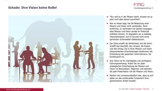 "Nur weil es in der Mission steht, müssen wir ja
jetzt nicht alles darauf ausrichten".
Wer so etwas sagt, hat die Bedeutung einer Mission
und Vision nicht verstanden. Noch schlimmer, er
verhindert mit solchen Aussagen, dass Mission und
Vision jemals ihr Potenzial entfalten können. Er
degradiert sie zu beliebig interpretierbaren und im
Grunde nicht ernst gemeinten Schönwetter-
Deklarationen.
Der Geist schafft die Wirklichkeit und die Vision
schafft das Geschäft, den Umsatz, die Kosten und
den Ertrag. Die in Ihrer Mission und Vision
dokumentierten Entscheidungen bestimmen die
Entwicklung des gesamten Unternehmens. Sie
konstituieren es.
Ihre Vision ist Ihr mächtigstes und wichtigstes
Führungswerkzeug. Rufen Sie vor jeder
strategischen Entscheidung die Mission und Vision
ins Bewusstsein. Beginnen und beenden Sie jede
Präsentation mit der Mission und Vision.
Machen Sie unmissverständlich klar, dass es sich
dabei um das existenzielle Fundament Ihrer
gemeinsamen Arbeit handelt.
21
Schade: Ihre Vision spielt keine Rolle!
Dr. Pero Mićić: Leader's Foresight - Mai 2015
 