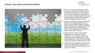 Wenn Sie ein Puzzle zusammensetzen wollen,
brauchen Sie einen Tisch, die Puzzle-Teile und
mindestens einen Menschen. Und Sie brauchen eine
– Vorlage! Niemals würde man jemanden, den man
mag, ohne Vorlage puzzeln lassen. Und niemals
jemanden, den man nach Zeit bezahlt. Es wäre
hochgradig ineffizient und dumm.
Aber in den meisten Unternehmen lässt man die
Mitarbeiter ohne Vorlage puzzeln, weil man ihnen
nur schöne Worte als Mission und Vision gibt. Sie
müssen dann im Tagesgeschäft ständig im Nebel
stochern und können beim besten Willen nicht den
effektivsten und effizientesten Weg zur Vision
sehen und gehen.
Vision kommt von "videre", also von sehen.
Präsentieren Sie Ihre Mission und Vision unbedingt
in Form von Bildern, Grafiken oder Videos. Das hat
eine Visualisierungs- und eine Erinnerungsfunktion.
So wird die Vision im Alltag viel stärker bewusst und
wirksam als reiner Text.
Damit haben Sie das stärkste Führungswerkzeug in
Ihrer Hand. Damit sparen Sie Kosten und entfalten
Energien. Jeder weiß das, aber genutzt wird es viel
zu selten.
Schade: Ihre Vision macht keine Bilder!
23Dr. Pero Mićić: Leader's Foresight - Mai 2015
 