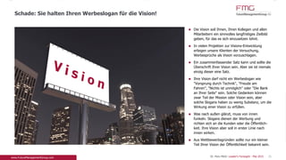 Die Vision soll Ihnen, Ihren Kollegen und allen
Mitarbeitern ein sinnvolles langfristiges Zielbild
geben, für das es sich einzusetzen lohnt.
In vielen Projekten zur Visions-Entwicklung erliegen
unsere Klienten der Versuchung, Werbesprüche als
Vision vorzuschlagen.
Ein zusammenfassender Satz kann und sollte die
Überschrift Ihrer Vision sein. Aber sie ist niemals
einzig dieser eine Satz.
Ihre Vision darf nicht ein Werbeslogan wie
"Vorsprung durch Technik", "Freude am Fahren",
"Nichts ist unmöglich" oder "Die Bank an Ihrer
Seite" sein. Solche Gedanken können zwar Teil der
Mission oder Vision sein, aber solche Slogans haben
zu wenig Substanz, um die Wirkung einer Vision zu
erfüllen.
Was nach außen glänzt, muss von innen funkeln.
Slogans dienen der Werbung und richten sich an
die Kunden oder die Öffentlich-keit. Ihre Vision aber
soll in erster Linie nach innen wirken.
Aus Wettbewerbsgründen sollte nur ein kleiner Teil
Ihrer Vision der Öffentlichkeit bekannt sein.
Schade: Sie halten Ihren Werbeslogan für die Vision!
25Dr. Pero Mićić: Leader's Foresight - Mai 2015
 