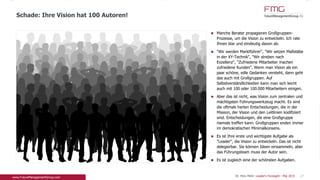 Manche Berater propagieren Großgruppen-
Prozesse, um die Vision zu entwickeln. Ich rate
Ihnen klar und eindeutig davon ab.
"Wir werden Marktführer", "Wir setzen Maßstäbe in
der XY-Technik", "Wir streben nach Exzellenz",
"Zufriedene Mitarbeiter machen zufriedene
Kunden". Wenn man Vision als ein paar schöne,
edle Gedanken versteht, dann geht das auch mit
Großgruppen. Auf Selbstverständlichkeiten kann
man sich leicht auch mit 100 oder 100.000
Mitarbeitern einigen.
Aber das ist nicht, was Vision zum zentralen und
mächtigsten Führungswerkzeug macht. Es sind die
oftmals harten Entscheidungen, die in der Mission,
der Vision und den Leitlinien kodifiziert sind.
Entscheidungen, die eine Großgruppe niemals
treffen kann. Großgruppen enden immer im
demokratischen Minimalkonsens.
Es ist Ihre erste und wichtigste Aufgabe als
"Leader", die Vision zu entwickeln. Das ist nicht
delegierbar. Sie können Ideen einsammeln, aber
das Führungsteam muss der Autor sein.
Es ist zugleich eine der schönsten Aufgaben.
Schade: Ihre Vision hat 100 Autoren!
27Dr. Pero Mićić: Leader's Foresight - Mai 2015
 