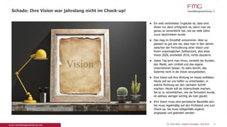 www.FutureManagementGroup.com
Ein weit verbreiteter Irrglaube ist, dass eine Vision
nur dann erfolgreich ist, wenn man sie genau so
verwirklicht hat, wie sie viele Jahre zuvor
beschrieben wurde.
Das mag im Einzelfall vorkommen. Aber es passiert
so gut wie nie, dass man in den Jahren zwischen
der Formulierung einer Vision und ihrem
ursprünglichen Zeithorizont, also etwa Vision 2026,
erarbeitet 2016, nichts dazulernt.
Jeden Tag lernt man hinzu, versteht die Kunden,
den Markt, sein Umfeld und das eigene
Unternehmen besser. Es wäre töricht, das Gelernte
nicht in die Vision einzuarbeiten.
Eine Vision soll ihre Wirkung im Heute entfalten.
Heute soll sie uns helfen zu entscheiden, in welche
Richtung wir den nächsten Schritt machen. Heute
soll sie Unterschiede machen. Sie so zu
verwirklichen, wie sie formuliert wurde, ist weitaus
weniger wichtig als man glaubt.
Ihre Vision muss eine periodische Baustelle sein. Sie
muss regelmäßig auf den Prüfstand und zum
Check-up. Sie muss nötigenfalls ergänzt, angepasst
und geändert werden.
39
Schade: Ihre Vision war jahrelang nicht im Check-up!
 