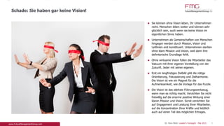 Sie können ohne Vision leben, Ihr Unternehmen
nicht. Menschen leben weiter und können sehr
glücklich sein, auch wenn sie keine Vision im
eigentlichen Sinne haben.
Unternehmen als Gemeinschaften von Menschen
hingegen werden durch Mission, Vision und
Leitlinien erst konstituiert. Unternehmen sterben
ohne klare Mission und Vision, weil dann ihre
definitorische Grundlage fehlt.
Ohne wirksame Vision füllen die Mitarbeiter das
Vakuum mit ihrer eigenen Vorstellung von der
Zukunft. Jeder mit seiner eigenen.
Erst ein langfristiges Zielbild gibt die nötige
Orientierung, Fokussierung und Zielharmonie. Die
Vision ist wie ein Magnet für die Aufmerksamkeit,
wie die Vorlage für das Puzzle.
Die Vision ist das stärkste Führungswerkzeug, wenn
man es richtig macht. Verzichten Sie nicht freiwillig
auf die enorme positive Wirkung einer klaren
Mission und Vision. Sonst verzichten Sie auf
Engagement und Leistung Ihrer Mitarbeiter, auf die
Konzentration Ihrer Kräfte und letztlich auch auf
einen Teil des möglichen Ertrages.
Schade: Sie haben gar keine Vision!
4Dr. Pero Mićić: Leader's Foresight - Mai 2015
 