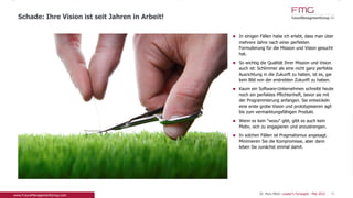 In einigen Fällen habe ich erlebt, dass man über
mehrere Jahre nach einer perfekten Formulierung
für die Mission und Vision gesucht hat.
So wichtig die Qualität Ihrer Mission und Vision
auch ist: Schlimmer als eine nicht ganz perfekte
Ausrichtung in die Zukunft zu haben, ist es, gar
kein Bild von der erstrebten Zukunft zu haben.
Kaum ein Software-Unternehmen schreibt heute
noch ein perfektes Pflichtenheft, bevor sie mit der
Programmierung anfangen. Sie entwickeln eine
erste grobe Vision und prototypisieren agil bis zum
vermarktungsfähigen Produkt.
Wenn es kein "wozu" gibt, gibt es auch kein Motiv,
sich zu engagieren und anzustrengen.
In solchen Fällen ist Pragmatismus angesagt.
Minimieren Sie die Kompromisse, aber dann leben
Sie zunächst einmal damit.
41
Schade: Ihre Vision ist seit Jahren in Arbeit!
Dr. Pero Mićić: Leader's Foresight - Mai 2015
 