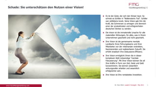 Es ist der Geist, der sich den Körper baut. So
schrieb es Schiller in "Wallensteins Tod". Schiller
war zeitlebens krank. Seine Vision gab ihm die
Kraft, die Schmerzen zu ertragen und dennoch
einer der produktivsten und erfolgreichsten
deutschen Denker zu werden.
Die Vision ist die immaterielle Ursache für alle
materiellen Wirkungen, für alles, was in Ihrem
Unternehmen geschieht und nicht geschieht.
Ihre Vision ist die gemeinsame mentale Landkarte
Ihres Führungsteams und Ihrer Mitarbeiter von der
miteinander erstrebten, faszinierenden und
realisierbaren Zukunft. Sie erhöht drastisch Ihre
Diskussions-Effizienz.
Ihre Vision ermöglicht Ihnen die in dieser
komplexen Welt notwendige "mentale
Fokussierung". Mit Ihrer Vision können Sie all Ihre
Kräfte in Form von Zeit, Geist und Geld
konzentrieren. Sie können wesentlich
wirkungsvoller arbeiten und wesentlich erfolgreicher
sein.
Ihre Vision ist Ihre rentabelste Investition.
Schade: Sie unterschätzen den Nutzen einer Vision!
6Dr. Pero Mićić: Leader's Foresight - Mai 2015
 