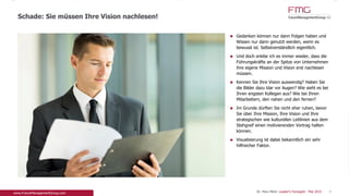 Gedanken können nur dann Folgen haben und
Wissen nur dann genutzt werden, wenn es bewusst
ist. Selbstverständlich eigentlich.
Und doch erlebe ich es immer wieder, dass die
Führungskräfte an der Spitze von Unternehmen ihre
eigene Mission und Vision erst nachlesen müssen.
Kennen Sie Ihre Vision auswendig? Haben Sie die
Bilder dazu klar vor Augen? Wie sieht es bei Ihren
engsten Kollegen aus? Wie bei Ihren Mitarbeitern,
den nahen und den fernen?
Im Grunde dürften Sie nicht eher ruhen, bevor Sie
über Ihre Mission, Ihre Vision und Ihre
strategischen wie kulturellen Leitlinien aus dem
Stehgreif einen motivierenden Vortrag halten
können.
Visualisierung ist dabei bekanntlich ein sehr
hilfreicher Faktor.
Schade: Sie müssen Ihre Vision nachlesen!
9Dr. Pero Mićić: Leader's Foresight - Mai 2015
 