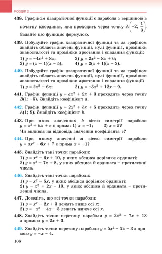 РОЗДІЛ 2
106
438. Ãðàôіêîì êâàäðàòè÷íîї ôóíêöії є ïàðàáîëà ç âåðøèíîþ â
ïî÷àòêó êîîðäèíàò, ÿêà ïðîõîäèòü ÷åðåç òî÷êó .
Çàäàéòå öþ ôóíêöіþ ôîðìóëîþ.
439. Ïîáóäóéòå ãðàôіê êâàäðàòè÷íîї ôóíêöії òà çà ãðàôіêîì
çíàéäіòü îáëàñòü çíà÷åíü ôóíêöії, íóëі ôóíêöії, ïðîìіæêè
çíàêîñòàëîñòі òà ïðîìіæêè çðîñòàííÿ і ñïàäàííÿ ôóíêöії:
1) y  –4x2 + 8x; 2) y  2x2 – 8x + 6;
3) y  (x – 1)(x – 5); 4) y  2(x + 1)(x – 3).
440. Ïîáóäóéòå ãðàôіê êâàäðàòè÷íîї ôóíêöії òà çà ãðàôіêîì
çíàéäіòü îáëàñòü çíà÷åíü ôóíêöії, íóëі ôóíêöії, ïðîìіæêè
çíàêîñòàëîñòі òà ïðîìіæêè çðîñòàííÿ і ñïàäàííÿ ôóíêöії:
1) y  2x2 – 6x; 2) y  –3x2 + 12x – 9.
441. Ãðàôіê ôóíêöії y  ax2 + 2x + 3 ïðîõîäèòü ÷åðåç òî÷êó
B(1; –5). Çíàéäіòü êîåôіöієíò a.
442. Ãðàôіê ôóíêöії y  2x2 + bx + 5 ïðîõîäèòü ÷åðåç òî÷êó
A(1; 9). Çíàéäіòü êîåôіöієíò b.
443. Ïðè ÿêèõ çíà÷åííÿõ b âіññþ ñèìåòðії ïàðàáîëè
y  x2 + bx + c є ïðÿìà: 1) x  –1; 2) x  5?
×è âïëèâàє íà âіäïîâіäü çíà÷åííÿ êîåôіöієíòà c?
444. Ïðè ÿêîìó çíà÷åííі a âіññþ ñèìåòðії ïàðàáîëè
y  ax2 – 6x + 7 є ïðÿìà x  –1?
445. Çíàéäіòü òàêі òî÷êè ïàðàáîëè:
1) y  x2 – 6x + 10, ó ÿêèõ àáñöèñà äîðіâíþє îðäèíàòі;
2) y  x2 – 7x + 8, ó ÿêèõ àáñöèñà é îðäèíàòà – ïðîòèëåæíі
÷èñëà.
446. Çíàéäіòü òàêі òî÷êè ïàðàáîëè:
1) y  x2 – 5x, ó ÿêèõ àáñöèñà äîðіâíþє îðäèíàòі;
2) y  x2 + 2x – 10, ó ÿêèõ àáñöèñà é îðäèíàòà – ïðîòè-
ëåæíі ÷èñëà.
447. Äîâåäіòü, ùî âñі òî÷êè ïàðàáîëè:
1) y  x2 – 2x + 3 ëåæàòü âèùå îñі x;
2) y  –x2 – 4x – 5 ëåæàòü íèæ÷å îñі x.
448. Çíàéäіòü òî÷êè ïåðåòèíó ïàðàáîëè y  2x2 – 7x + 13
ç ïðÿìîþ y  2x + 3.
449. Çíàéäіòü òî÷êè ïåðåòèíó ïàðàáîëè y  5x2 – 7x – 3 ç ïðÿ-
ìîþ y  –x – 4.
 