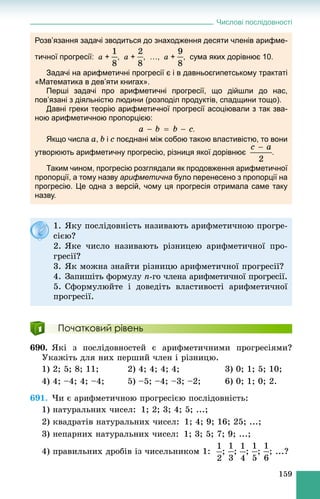 Числові послідовності
159
Розв’язання задачі зводиться до знаходження десяти членів арифме-
тичної прогресії: a + , a + , …, a + , сума яких дорівнює 10.
Задачі на арифметичні прогресії є і в давньоєгипетському трактаті
«Математика в дев’яти книгах».
Перші задачі про арифметичні прогресії, що дійшли до нас,
пов’язані з діяльністю людини (розподіл продуктів, спадщини тощо).
Давні греки теорію арифметичної прогресії асоціювали з так зва-
ною арифметичною пропорцією:
.
Якщо числа a, b і c поєднані між собою такою властивістю, то вони
утворюють арифметичну прогресію, різниця якої дорівнює .
Таким чином, прогресію розглядали як продовження арифметичної
пропорції, а тому назву арифметична було перенесено з пропорції на
прогресію. Це одна з версій, чому ця прогресія отримала саме таку
назву.
Початковий рівень
690. ßêі ç ïîñëіäîâíîñòåé є àðèôìåòè÷íèìè ïðîãðåñіÿìè?
Óêàæіòü äëÿ íèõ ïåðøèé ÷ëåí і ðіçíèöþ.
1) 2; 5; 8; 11; 2) 4; 4; 4; 4; 3) 0; 1; 5; 10;
4) 4; –4; 4; –4; 5) –5; –4; –3; –2; 6) 0; 1; 0; 2.
691. ×è є àðèôìåòè÷íîþ ïðîãðåñієþ ïîñëіäîâíіñòü:
1) íàòóðàëüíèõ ÷èñåë: 1; 2; 3; 4; 5; ...;
2) êâàäðàòіâ íàòóðàëüíèõ ÷èñåë: 1; 4; 9; 16; 25; ...;
3) íåïàðíèõ íàòóðàëüíèõ ÷èñåë: 1; 3; 5; 7; 9; ...;
4) ïðàâèëüíèõ äðîáіâ іç ÷èñåëüíèêîì 1: ; ; ; ; ; ...?
1. ßêó ïîñëіäîâíіñòü íàçèâàþòü àðèôìåòè÷íîþ ïðîãðå-
ñієþ?
2. ßêå ÷èñëî íàçèâàþòü ðіçíèöåþ àðèôìåòè÷íîї ïðî-
ãðåñії?
3. ßê ìîæíà çíàéòè ðіçíèöþ àðèôìåòè÷íîї ïðîãðåñії?
4. Çàïèøіòü ôîðìóëó n-ãî ÷ëåíà àðèôìåòè÷íîї ïðîãðåñії.
5. Ñôîðìóëþéòå і äîâåäіòü âëàñòèâîñòі àðèôìåòè÷íîї
ïðîãðåñії.
 