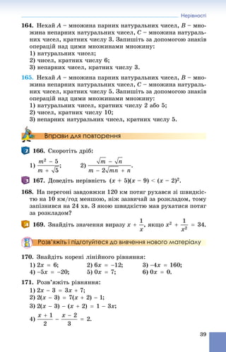 Нерівності
39
164. Íåõàé A – ìíîæèíà ïàðíèõ íàòóðàëüíèõ ÷èñåë, B – ìíî-
æèíà íåïàðíèõ íàòóðàëüíèõ ÷èñåë, C – ìíîæèíà íàòóðàëü-
íèõ ÷èñåë, êðàòíèõ ÷èñëó 3. Çàïèøіòü çà äîïîìîãîþ çíàêіâ
îïåðàöіé íàä öèìè ìíîæèíàìè ìíîæèíó:
1) íàòóðàëüíèõ ÷èñåë;
2) ÷èñåë, êðàòíèõ ÷èñëó 6;
3) íåïàðíèõ ÷èñåë, êðàòíèõ ÷èñëó 3.
165. Íåõàé A – ìíîæèíà ïàðíèõ íàòóðàëüíèõ ÷èñåë, B – ìíî-
æèíà íåïàðíèõ íàòóðàëüíèõ ÷èñåë, C – ìíîæèíà íàòóðàëü-
íèõ ÷èñåë, êðàòíèõ ÷èñëó 5. Çàïèøіòü çà äîïîìîãîþ çíàêіâ
îïåðàöіé íàä öèìè ìíîæèíàìè ìíîæèíó:
1) íàòóðàëüíèõ ÷èñåë, êðàòíèõ ÷èñëó 2 àáî 5;
2) ÷èñåë, êðàòíèõ ÷èñëó 10;
3) íåïàðíèõ íàòóðàëüíèõ ÷èñåë, êðàòíèõ ÷èñëó 5.
Вправи для повторення
166. Ñêîðîòіòü äðіá:
1) ; 2) .
167. Äîâåäіòü íåðіâíіñòü (x + 5)(x – 9) < (x – 2)2.
168. Íà ïåðåãîíі çàâäîâæêè 120 êì ïîòÿã ðóõàâñÿ çі øâèäêіñ-
òþ íà 10 êì/ãîä ìåíøîþ, íіæ çàçâè÷àé çà ðîçêëàäîì, òîìó
çàïіçíèâñÿ íà 24 õâ. Ç ÿêîþ øâèäêіñòþ ìàâ ðóõàòèñÿ ïîòÿã
çà ðîçêëàäîì?
169. Çíàéäіòü çíà÷åííÿ âèðàçó , ÿêùî .
Розв’яжіть і підготуйтеся до вивчення нового матеріалу
170. Çíàéäіòü êîðåíі ëіíіéíîãî ðіâíÿííÿ:
1) ; 2) ; 3) ;
4) ; 5) ; 6) .
171. Ðîçâ’ÿæіòü ðіâíÿííÿ:
1) ;
2) ;
3)
4) .
 