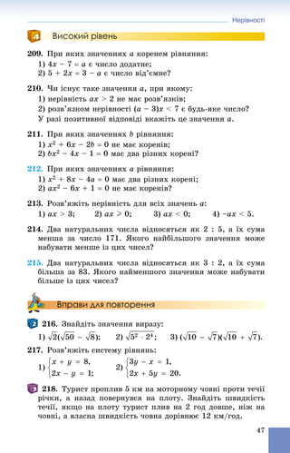 Нерівності
47
Високий рівень
209. Ïðè ÿêèõ çíà÷åííÿõ a êîðåíåì ðіâíÿííÿ:
1) 4x – 7  a є ÷èñëî äîäàòíå;
2) 5 + 2x  3 – a є ÷èñëî âіä’єìíå?
210. ×è іñíóє òàêå çíà÷åííÿ a, ïðè ÿêîìó:
1) íåðіâíіñòü ax > 2 íå ìàє ðîçâ’ÿçêіâ;
2) ðîçâ’ÿçêîì íåðіâíîñòі (a – 3)x < 7 є áóäü-ÿêå ÷èñëî?
Ó ðàçі ïîçèòèâíîї âіäïîâіäі âêàæіòü öå çíà÷åííÿ a.
211. Ïðè ÿêèõ çíà÷åííÿõ b ðіâíÿííÿ:
1) x2 + 6x – 2b  0 íå ìàє êîðåíіâ;
2) bx2 – 4x – 1  0 ìàє äâà ðіçíèõ êîðåíі?
212. Ïðè ÿêèõ çíà÷åííÿõ a ðіâíÿííÿ:
1) x2 + 8x – 4a  0 ìàє äâà ðіçíèõ êîðåíі;
2) ax2 – 6x + 1  0 íå ìàє êîðåíіâ?
213. Ðîçâ’ÿæіòü íåðіâíіñòü äëÿ âñіõ çíà÷åíü a:
1) ax > 3; 2) ax I 0; 3) ax < 0; 4) –ax < 5.
214. Äâà íàòóðàëüíèõ ÷èñëà âіäíîñÿòüñÿ ÿê 2 : 5, à їõ ñóìà
ìåíøà çà ÷èñëî 171. ßêîãî íàéáіëüøîãî çíà÷åííÿ ìîæå
íàáóâàòè ìåíøå іç öèõ ÷èñåë?
215. Äâà íàòóðàëüíèõ ÷èñëà âіäíîñÿòüñÿ ÿê 3 : 2, à їõ ñóìà
áіëüøà çà 83. ßêîãî íàéìåíøîãî çíà÷åííÿ ìîæå íàáóâàòè
áіëüøå іç öèõ ÷èñåë?
Вправи для повторення
216. Çíàéäіòü çíà÷åííÿ âèðàçó:
1) ; 2) ; 3) .
217. Ðîçâ’ÿæіòü ñèñòåìó ðіâíÿíü:
1)
218. Òóðèñò ïðîïëèâ 5 êì íà ìîòîðíîìó ÷îâíі ïðîòè òå÷ії
ðі÷êè, à íàçàä ïîâåðíóâñÿ íà ïëîòó. Çíàéäіòü øâèäêіñòü
òå÷ії, ÿêùî íà ïëîòó òóðèñò ïëèâ íà 2 ãîä äîâøå, íіæ íà
÷îâíі, à âëàñíà øâèäêіñòü ÷îâíà äîðіâíþє 12 êì/ãîä.
 