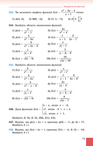 Квадратична функція
75
343. ×è íàëåæèòü ãðàôіêó ôóíêöії òî÷êà:
1) A(2; 2); 2) B(0; –5); 3) C(–1; –7); 4) D ?
344. Çíàéäіòü îáëàñòü âèçíà÷åííÿ ôóíêöії:
1) ; 2) ;
3) ; 4) ;
5) ;
7) ; 8) ;
9) ; 10)
345. Çíàéäіòü îáëàñòü âèçíà÷åííÿ ôóíêöії:
1) ; 2) ;
3) ; 4) ;
5) ; 6) ;
7) ; 8) ;
9) ; 10) .
346. Äàíî ôóíêöіþ
Çíàéäіòü f(–3), f(–2), f(0), f(1), f(4).
347. Âіäîìî, ùî g(x)  kx + l, ïðè÷îìó g(2)  –1, g(–4)  17.
Çíàéäіòü k і l.
348. Âіäîìî, ùî f(x)  kx + l, ïðè÷îìó f(1)  –4, f(–2)  –13.
Çíàéäіòü k і l.
 