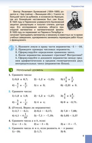 Неравенства
9
Виктор Яковлевич Буняковский (1804–1889) ро-
дился в г. Бар (сейчас – Винницкая обл.). Учился по
большей части за рубежом, в основном во Франции,
где его ближайшим наставником был сам Коши.
В 1825 году в Парижском университете Буняковский
защитил диссертацию и получил степень доктора
наук. Его исследования касались области при-
кладной математики и математической физики.
В 1826 году он переезжает из Парижа в Петербург и
начинает преподавать математику и механику в известных на то время
учебных заведениях, одновременно занимаясь переводом работ Коши
с французского.
Начальный уровень
1. Ñðàâíèòå ÷èñëà:
1) 0,8 è 0,7; 2) –1,2 è –1,25; 3) è ;
4) è ; 5)  è 3; 6) –2,31 è 0.
2. Ñðàâíèòå ÷èñëà:
1) 1,8 è 1,9; 2) –1,3 è –1,27; 3) è ;
4) è ; 5) 4 è ; 6) 0 è –3,71.
3. (Óñòíî). Âåðíî ëè íåðàâåíñòâî:
1) 2,7 > –3,1; 2) 0,5 < –3,17; 3) 7,8 > 7,08;
4) 4,1 < ; 5) –7,1 > –7,19; 6) 5,05 < 5,5?
4. Ñðàâíèòå ÷èñëà a è b, åñëè:
1) a – b  5; 2) a – b  0; 3) a – b  –7.
5. Ñðàâíèòå ÷èñëà m è n, åñëè ðàçíîñòü m – n ðàâíà:
1) –18; 2) 1,7; 3) 0.
1. Íàçîâèòå ëåâóþ è ïðàâó ÷àñòè íåðàâåíñòâà –5 > –10.
2. Ïðèâåäèòå ïðèìåðû ÷èñëîâûõ íåðàâåíñòâ.
3. Ñôîðìóëèðóéòå îïðåäåëåíèå ñðàâíåíèÿ ÷èñåë.
4. Êàêèå íåðàâåíñòâà íàçûâàþò ñòðîãèìè? Íåñòðîãèìè?
5. Ñôîðìóëèðóéòå è äîêàæèòå íåðàâåíñòâî ìåæäó ñðåä-
íèì àðèôìåòè÷åñêèì è ñðåäíèì ãåîìåòðè÷åñêèì äâóõ
íåîòðèöàòåëüíûõ ÷èñåë (íåðàâåíñòâî Êîøè).
 